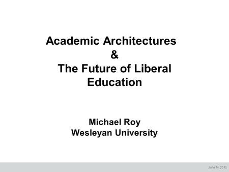 June 14, 2015 Academic Architectures & The Future of Liberal Education Michael Roy Wesleyan University.
