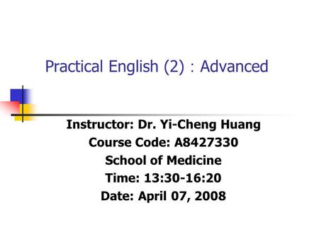 Practical English (2) ： Advanced Instructor: Dr. Yi-Cheng Huang Course Code: A8427330 School of Medicine Time: 13:30-16:20 Date: April 07, 2008.