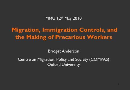 1 MMU 12 th May 2010 Migration, Immigration Controls, and the Making of Precarious Workers Bridget Anderson Centre on Migration, Policy and Society (COMPAS)