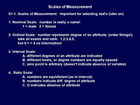 Scales of Measurement S1-1. Scales of Measurement: important for selecting stat's (later on) 1. Nominal Scale: number is really a name! 1 = male 2 = female.