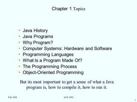 1 Fall 2008ACS-1903 Chapter 1 Topics Java History Java Programs Why Program? Computer Systems: Hardware and Software Programming Languages What Is a Program.
