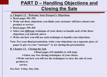 PART D – Handling Objections and Closing the Sale A. Chapter 12 – Welcome Your Prospect’s Objections  Read pages 382-390  Write out three objections.