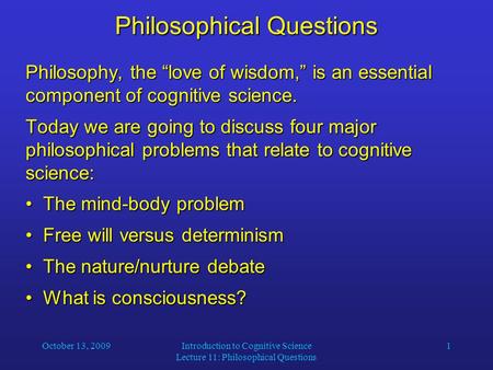 October 13, 2009Introduction to Cognitive Science Lecture 11: Philosophical Questions 1 Philosophical Questions Philosophy, the “love of wisdom,” is an.