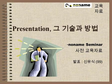 Presentation, 그 기술과 방법 - noname Seminar 사전 교육자료 발표 : 신유식 (99) 교육 자료.
