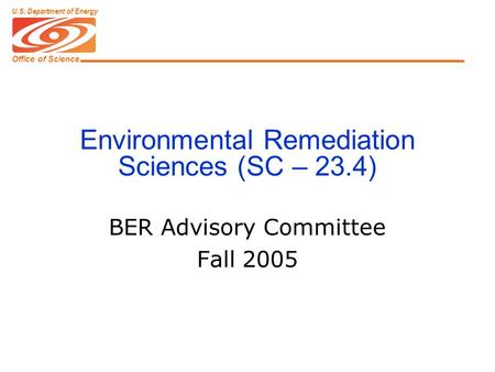 Office of Science U.S. Department of Energy Environmental Remediation Sciences (SC – 23.4) BER Advisory Committee Fall 2005.