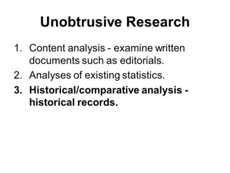 Unobtrusive Research 1.Content analysis - examine written documents such as editorials. 2.Analyses of existing statistics. 3.Historical/comparative analysis.
