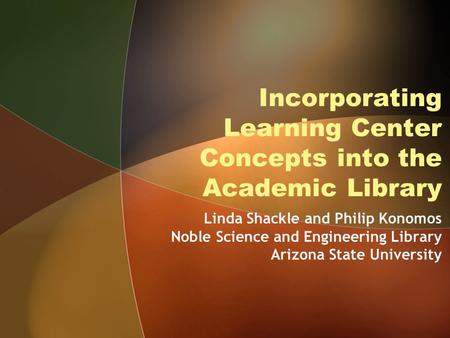 Incorporating Learning Center Concepts into the Academic Library Linda Shackle and Philip Konomos Noble Science and Engineering Library Arizona State University.