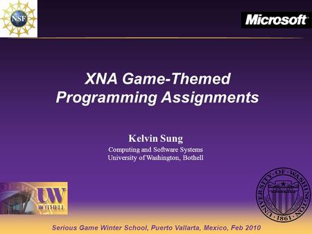 Serious Game Winter School, Puerto Vallarta, Mexico, Feb 2010 XNA Game-Themed Programming Assignments Kelvin Sung Computing and Software Systems University.