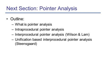 Next Section: Pointer Analysis Outline: –What is pointer analysis –Intraprocedural pointer analysis –Interprocedural pointer analysis (Wilson & Lam) –Unification.