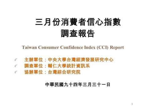 1 三月份消費者信心指數 調查報告 Taiwan Consumer Confidence Index (CCI) Report 主辦單位：中央大學台灣經濟發展研究中心 調查單位：輔仁大學統計資訊系 協辦單位：台灣綜合研究院 中華民國九十四年三月三十一日.