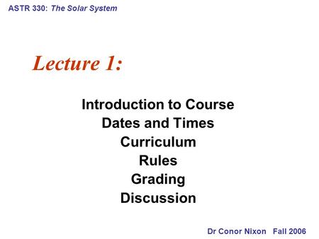 ASTR 330: The Solar System Lecture 1: Introduction to Course Dates and Times Curriculum Rules Grading Discussion Dr Conor Nixon Fall 2006.