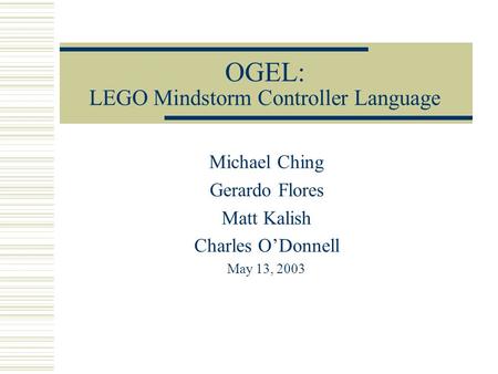 OGEL: LEGO Mindstorm Controller Language Michael Ching Gerardo Flores Matt Kalish Charles O’Donnell May 13, 2003.