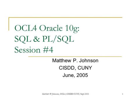 Matthew P. Johnson, OCL4, CISDD CUNY, Sept 20051 OCL4 Oracle 10g: SQL & PL/SQL Session #4 Matthew P. Johnson CISDD, CUNY June, 2005.