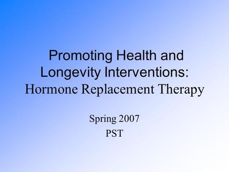 Promoting Health and Longevity Interventions: Hormone Replacement Therapy Spring 2007 PST.