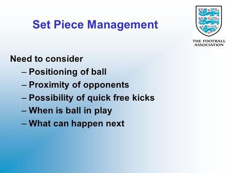 Set Piece Management Need to consider –Positioning of ball –Proximity of opponents –Possibility of quick free kicks –When is ball in play –What can happen.
