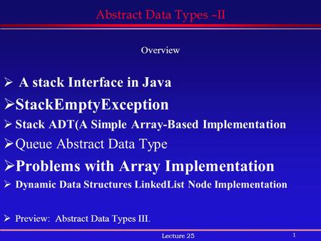 1 Lecture 25 Abstract Data Types –II Overview  A stack Interface in Java  StackEmptyException  Stack ADT(A Simple Array-Based Implementation  Queue.
