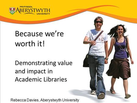 Because we’re worth it! Demonstrating value and impact in Academic Libraries Rebecca Davies, Aberystwyth University.