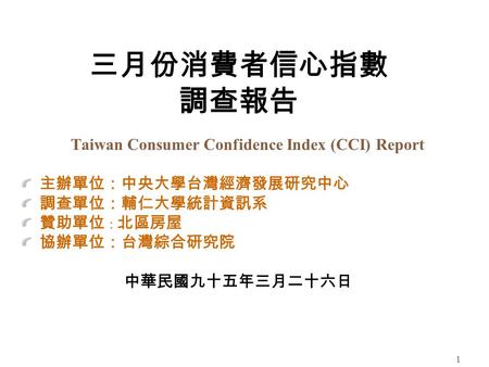 1 三月份消費者信心指數 調查報告 Taiwan Consumer Confidence Index (CCI) Report 主辦單位：中央大學台灣經濟發展研究中心 調查單位：輔仁大學統計資訊系 贊助單位 ： 北區房屋 協辦單位：台灣綜合研究院 中華民國九十五年三月二十六日.