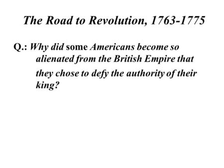 The Road to Revolution, 1763-1775 Q.: Why did some Americans become so alienated from the British Empire that they chose to defy the authority of their.