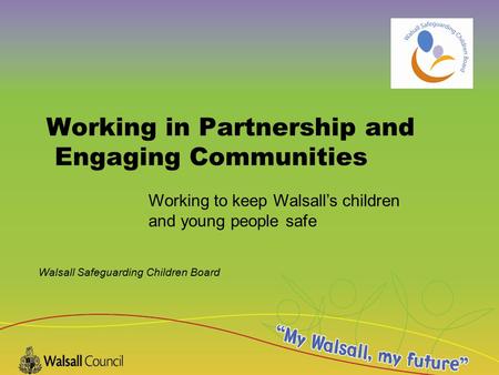 Walsall Safeguarding Children Board Working in Partnership and Engaging Communities Working to keep Walsall’s children and young people safe.