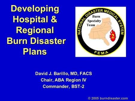 Developing Hospital & Regional Burn Disaster Plans David J. Barillo, MD, FACS Chair, ABA Region IV Commander, BST-2 © 2005 burndisaster.com.