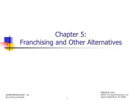 1 ENTREPRENEURSHIP, 4/e By Lambing and Kuehl PRENTICE HALL ©2007 by Pearson Education, Inc. Upper Saddle River, NJ 07458 Chapter 5: Franchising and Other.