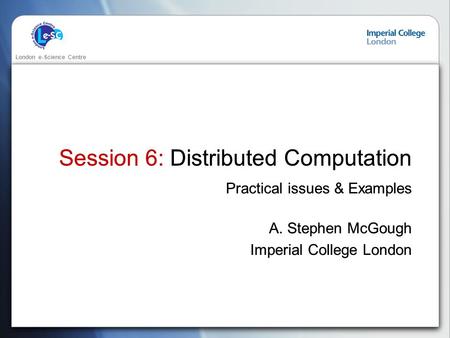 London e-Science Centre Session 6: Distributed Computation Practical issues & Examples A. Stephen McGough Imperial College London Practical issues & Examples.