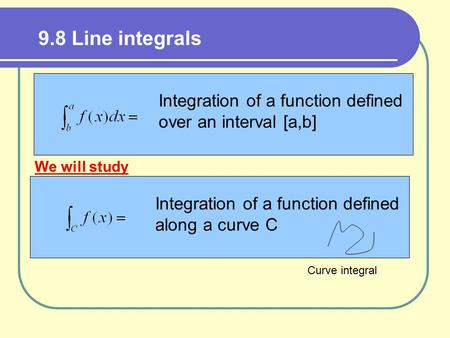 9.8 Line integrals Integration of a function defined over an interval [a,b] Integration of a function defined along a curve C We will study Curve integral.