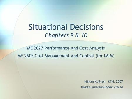 Situational Decisions Chapters 9 & 10 ME 2027 Performance and Cost Analysis ME 2605 Cost Management and Control (for IMIM) Håkan Kullvén, KTH, 2007