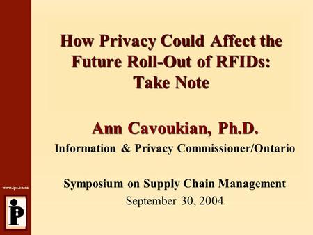Www.ipc.on.ca How Privacy Could Affect the Future Roll-Out of RFIDs: Take Note Ann Cavoukian, Ph.D. Information & Privacy Commissioner/Ontario Symposium.