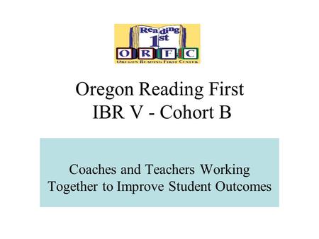Oregon Reading First IBR V - Cohort B Coaches and Teachers Working Together to Improve Student Outcomes.
