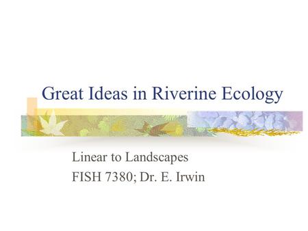 Great Ideas in Riverine Ecology Linear to Landscapes FISH 7380; Dr. E. Irwin.