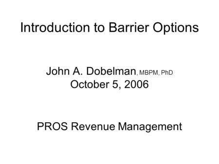 Introduction to Barrier Options John A. Dobelman, MBPM, PhD October 5, 2006 PROS Revenue Management.