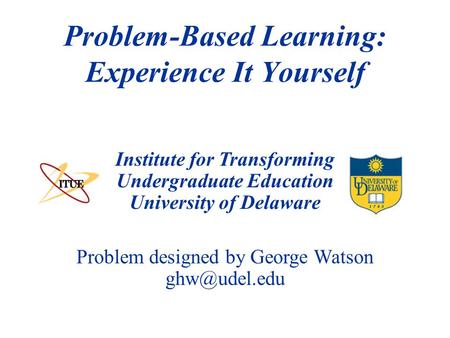 Institute for Transforming Undergraduate Education University of Delaware Problem-Based Learning: Experience It Yourself Problem designed by George Watson.