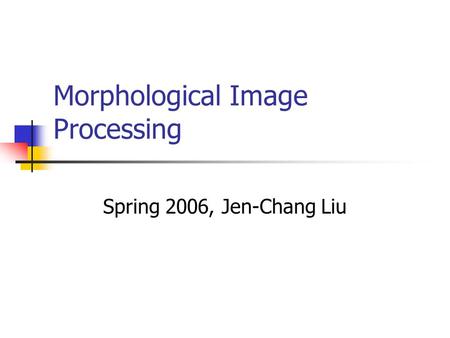 Morphological Image Processing Spring 2006, Jen-Chang Liu.