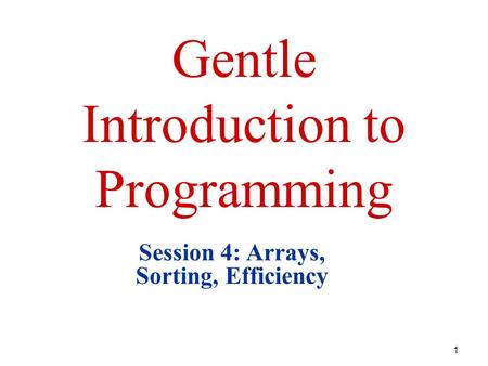 1 Gentle Introduction to Programming Session 4: Arrays, Sorting, Efficiency.