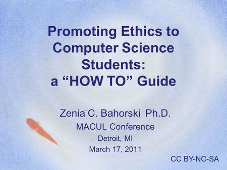Promoting Ethics to Computer Science Students: a “HOW TO” Guide Zenia C. Bahorski Ph.D. MACUL Conference Detroit, MI March 17, 2011 CC BY-NC-SA.