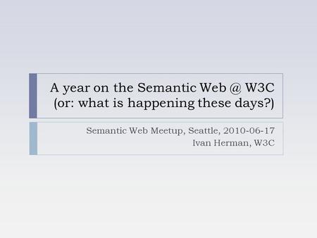 A year on the Semantic W3C (or: what is happening these days?) Semantic Web Meetup, Seattle, 2010-06-17 Ivan Herman, W3C.