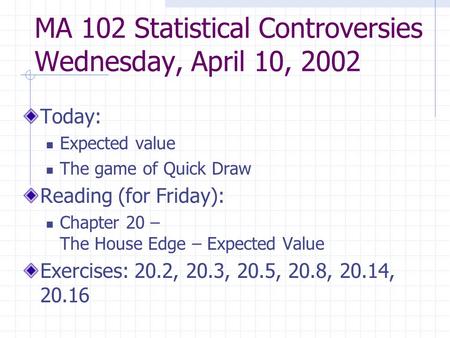 MA 102 Statistical Controversies Wednesday, April 10, 2002 Today: Expected value The game of Quick Draw Reading (for Friday): Chapter 20 – The House Edge.