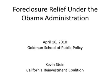 Foreclosure Relief Under the Obama Administration April 16, 2010 Goldman School of Public Policy Kevin Stein California Reinvestment Coalition.
