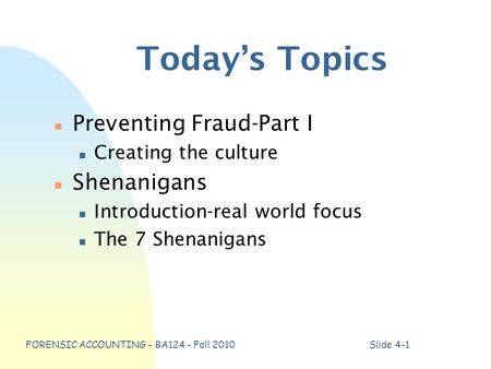 FORENSIC ACCOUNTING - BA124 - Fall 2010Slide 4-1 Today’s Topics n Preventing Fraud-Part I n Creating the culture n Shenanigans n Introduction-real world.