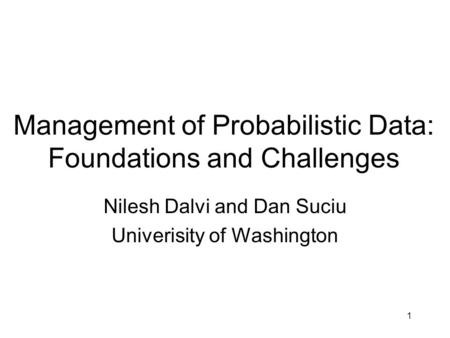1 Management of Probabilistic Data: Foundations and Challenges Nilesh Dalvi and Dan Suciu Univerisity of Washington.