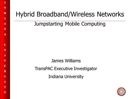 INDIANAUNIVERSITYINDIANAUNIVERSITY Hybrid Broadband/Wireless Networks Jumpstarting Mobile Computing James Williams TransPAC Executive Investigator Indiana.