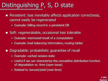© 2001 Stanford Distinguishing P, S, D state n Persistent: loss inevitably affects application correctness, cannot easily be regenerated l Example: billing.