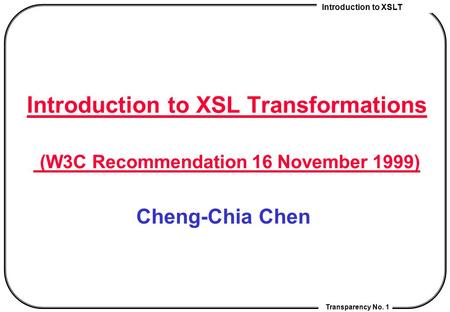 Introduction to XSLT Transparency No. 1 Introduction to XSL Transformations (W3C Recommendation 16 November 1999) Cheng-Chia Chen.