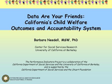 CENTER FOR SOCIAL SERVICES RESEARCH School of Social Welfare, UC Berkeley Data Are Your Friends: California’s Child Welfare Outcomes and Accountability.