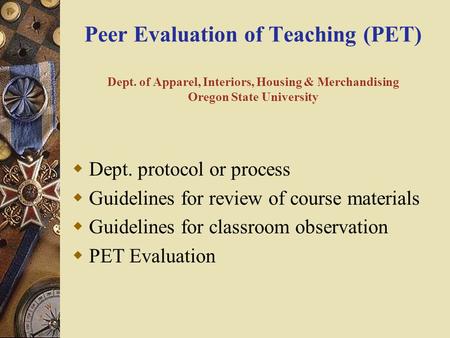 Peer Evaluation of Teaching (PET) Dept. of Apparel, Interiors, Housing & Merchandising Oregon State University  Dept. protocol or process  Guidelines.