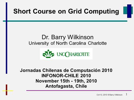 1 Short Course on Grid Computing Jornadas Chilenas de Computación 2010 INFONOR-CHILE 2010 November 15th - 19th, 2010 Antofagasta, Chile Dr. Barry Wilkinson.