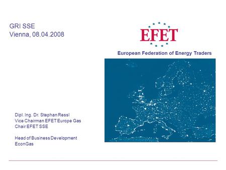 Dipl. Ing. Dr. Stephan Ressl Vice Chairman EFET Europe Gas Chair EFET SSE Head of Business Development EconGas GRI SSE Vienna, 08.04.2008 European Federation.