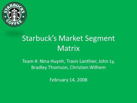 Starbuck’s Market Segment Matrix Team 4: Nina Huynh, Travis Lanthier, John Ly, Bradley Thomson, Christien Wilhem February 14, 2008.
